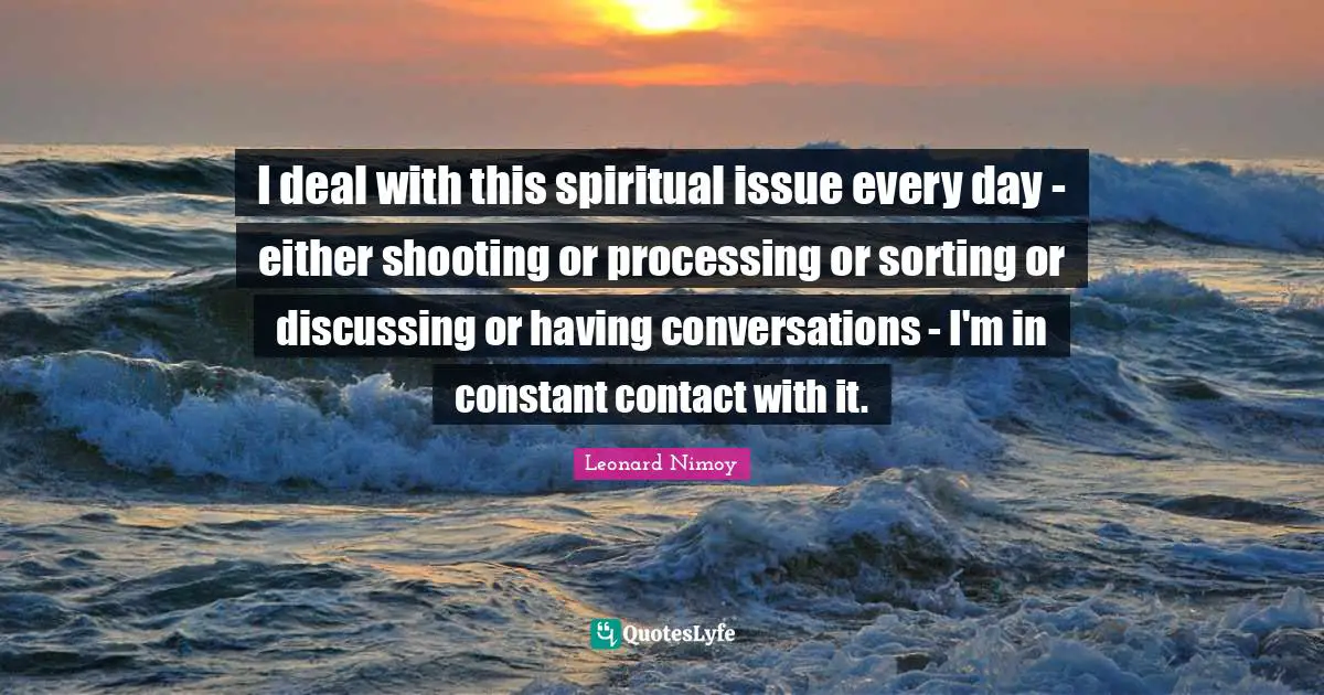 Leonard Nimoy Quotes: "I deal with this spiritual issue every day - either shooting or processing or sorting or discussing or having conversations - I'm in constant contact with it."