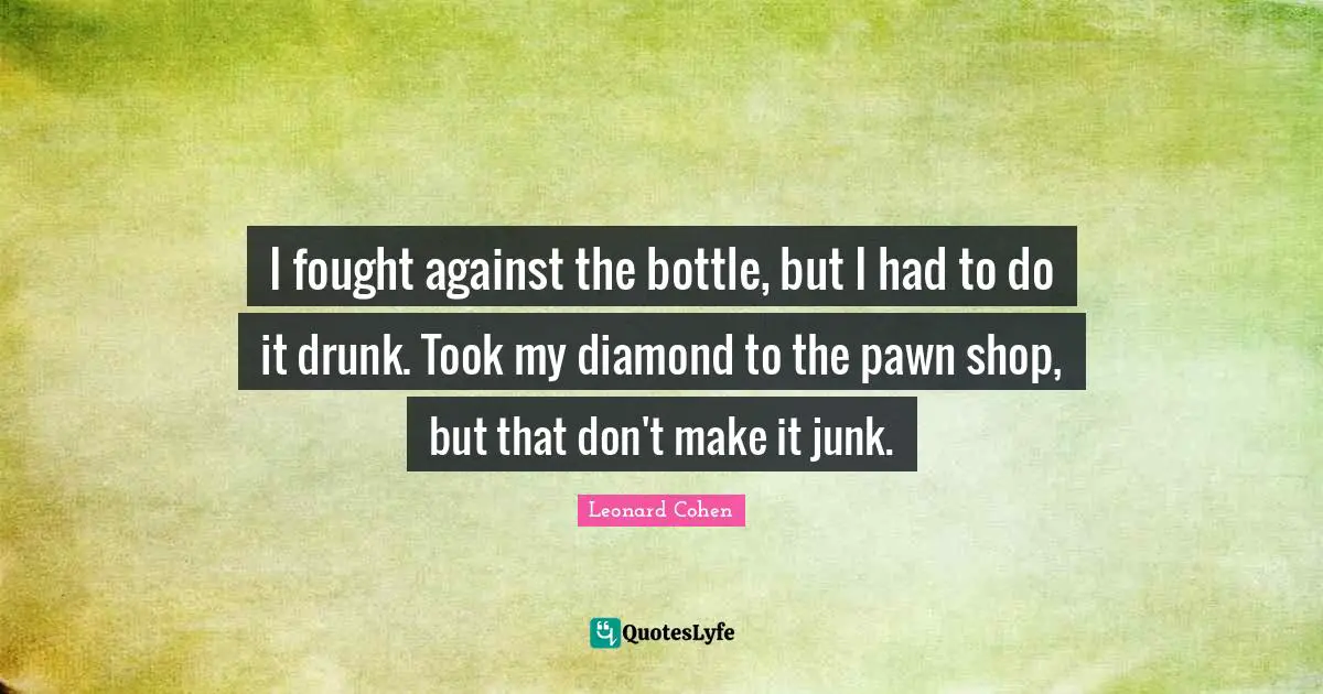 I fought against the bottle, but I had to do it drunk. Took my diamond to the pawn shop, but that don't make it junk.