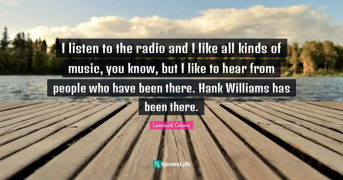 I listen to the radio and I like all kinds of music, you know, but I like to hear from people who have been there. Hank Williams has been there.