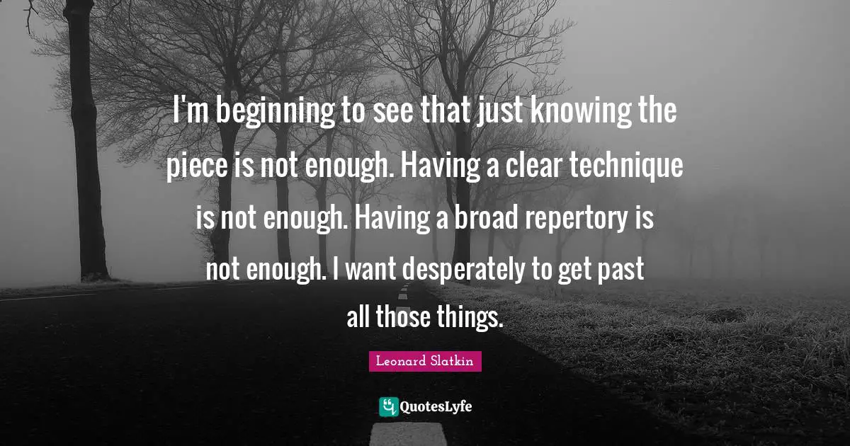 I'm beginning to see that just knowing the piece is not enough. Having a clear technique is not enough. Having a broad repertory is not enough. I want desperately to get past all those things.