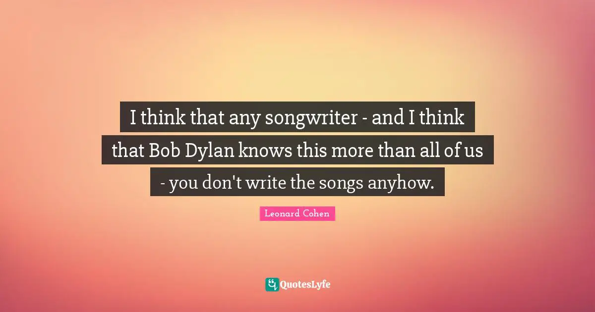 I think that any songwriter - and I think that Bob Dylan knows this more than all of us - you don't write the songs anyhow.