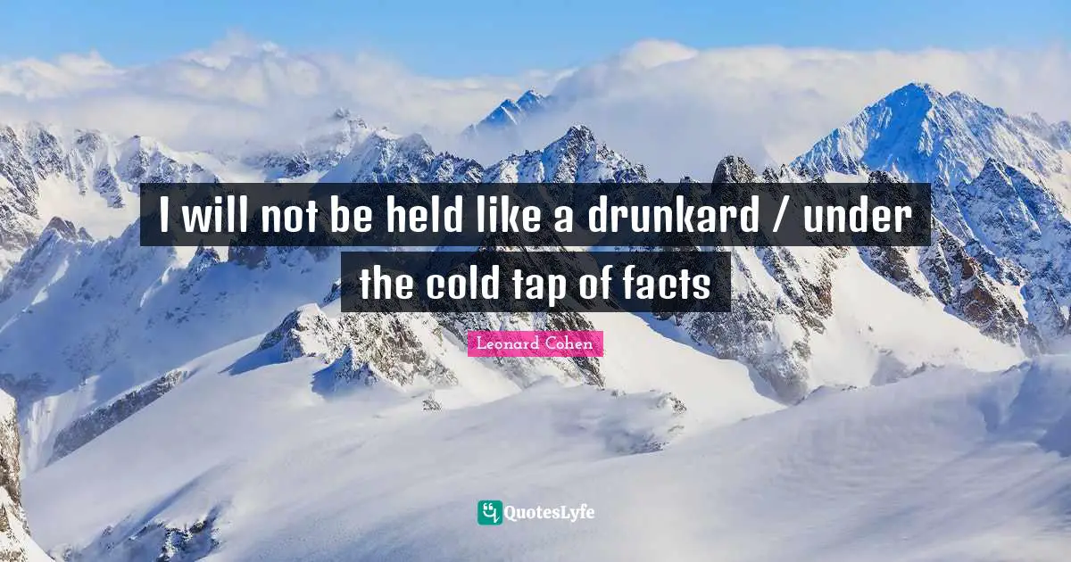 I will not be held like a drunkard / under the cold tap of facts