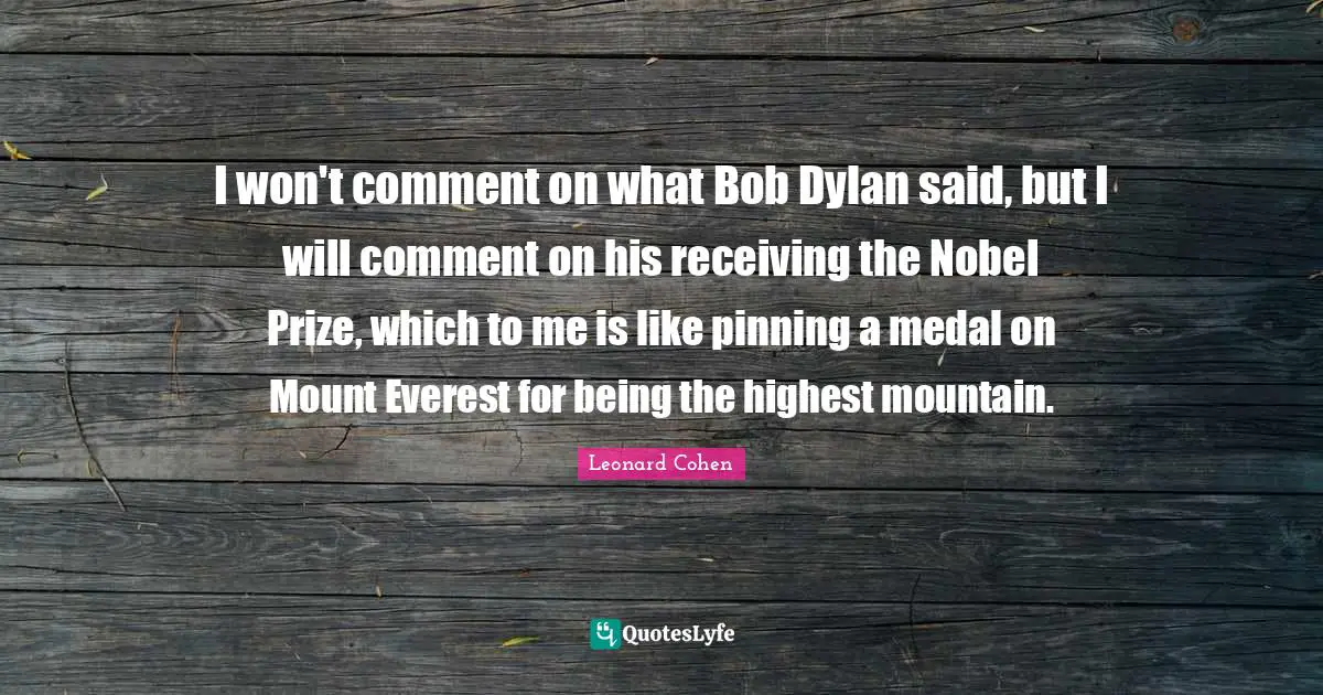 I won't comment on what Bob Dylan said, but I will comment on his receiving the Nobel Prize, which to me is like pinning a medal on Mount Everest for being the highest mountain.