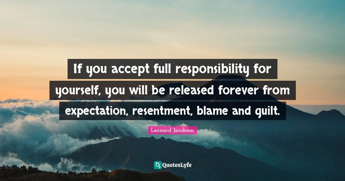 If you accept full responsibility for yourself, you will be released forever from expectation, resentment, blame and guilt.