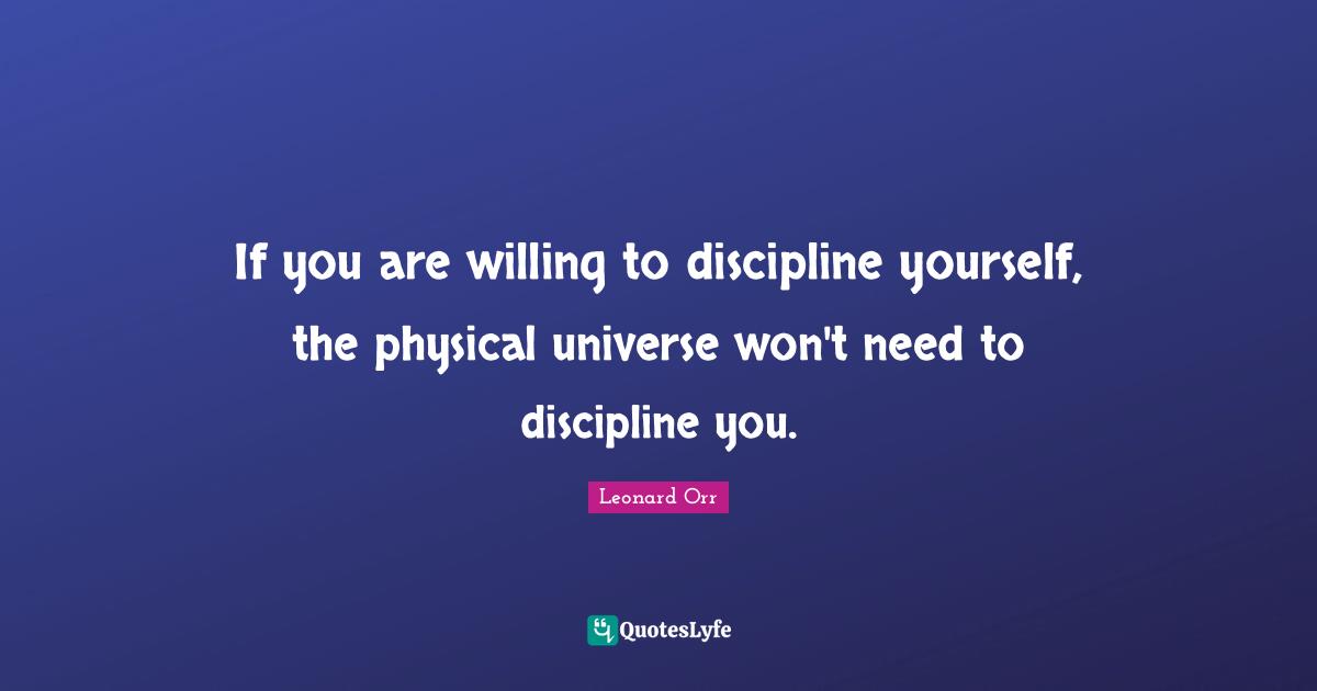 If you are willing to discipline yourself, the physical universe won't need to discipline you.