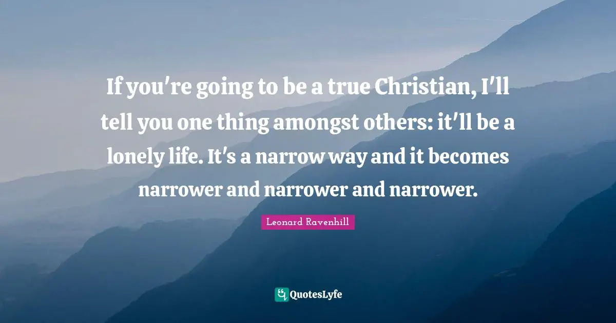 Leonard Ravenhill Quotes: "If you're going to be a true Christian, I'll tell you one thing amongst others: it'll be a lonely life. It's a narrow way and it becomes narrower and narrower and narrower."