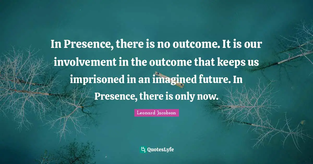 In Presence, there is no outcome. It is our involvement in the outcome that keeps us imprisoned in an imagined future. In Presence, there is only now.