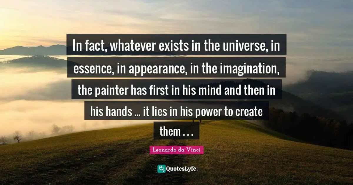 In fact, whatever exists in the universe, in essence, in appearance, in the imagination, the painter has first in his mind and then in his hands ... it lies in his power to create them . . .