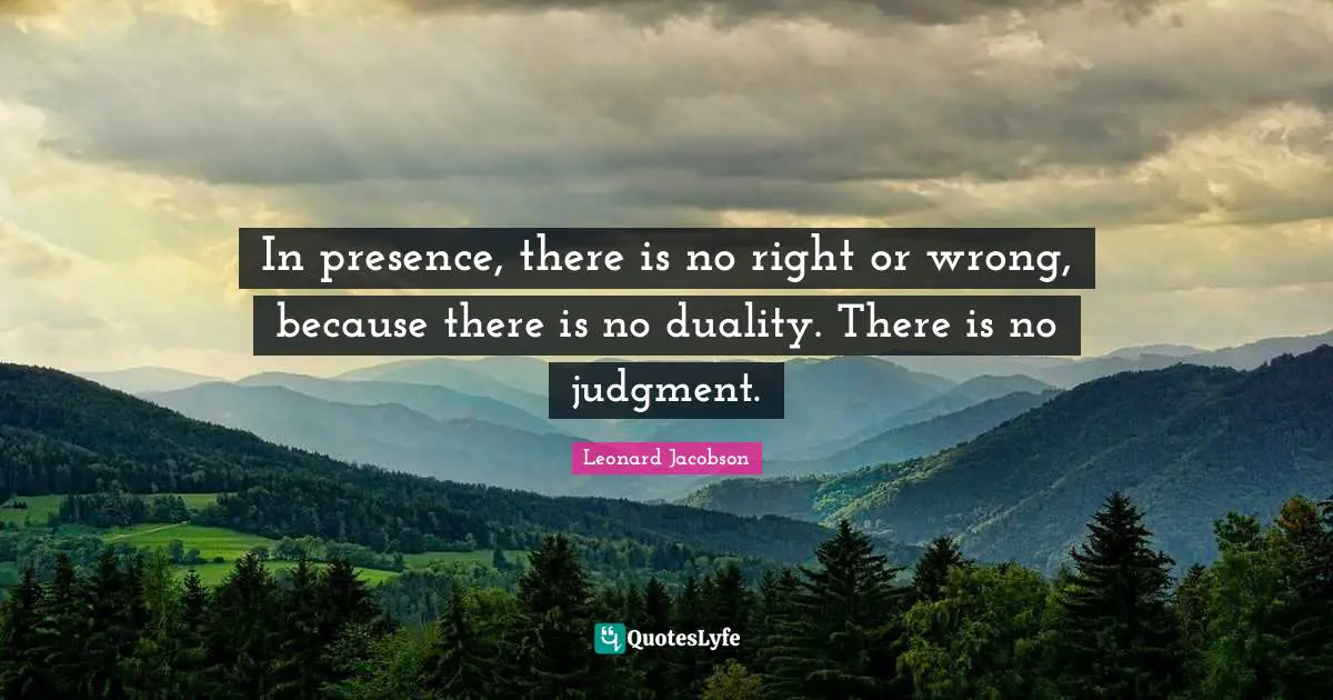 In presence, there is no right or wrong, because there is no duality. There is no judgment.