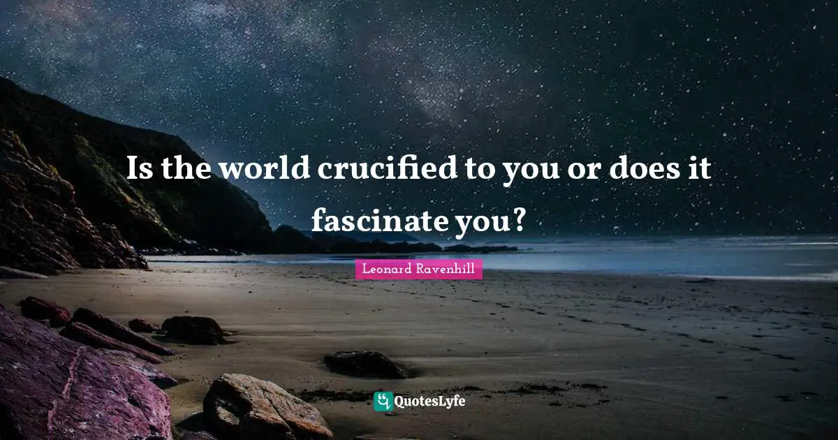 Is the world crucified to you or does it fascinate you?