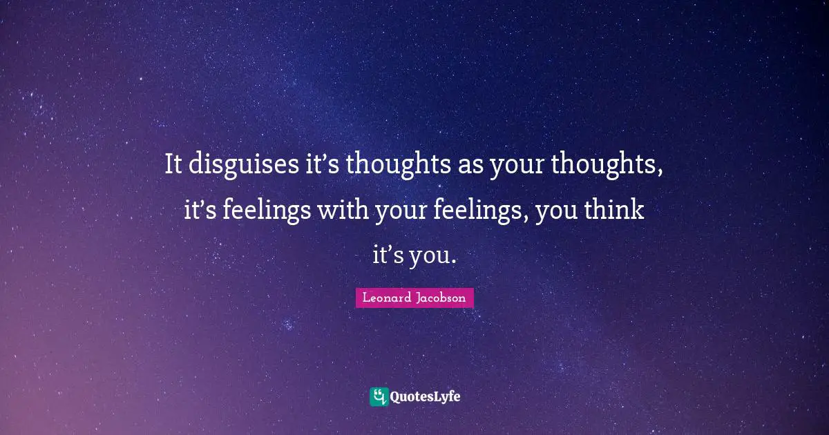 It disguises it’s thoughts as your thoughts, it’s feelings with your feelings, you think it’s you.