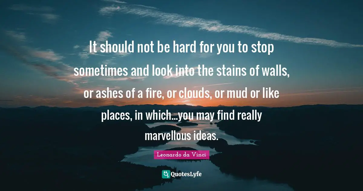 It should not be hard for you to stop sometimes and look into the stains of walls, or ashes of a fire, or clouds, or mud or like places, in which...you may find really marvellous ideas.