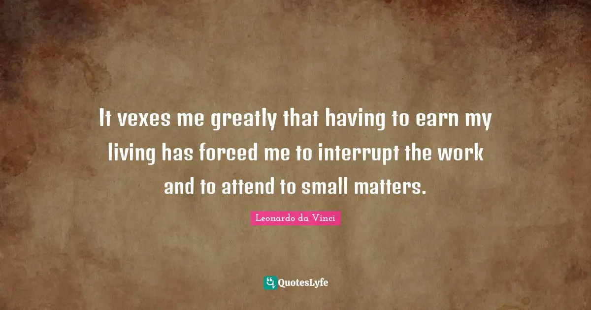 It vexes me greatly that having to earn my living has forced me to interrupt the work and to attend to small matters.