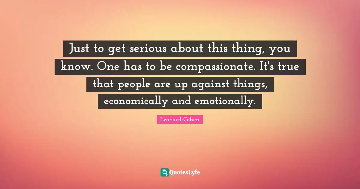 Just to get serious about this thing, you know. One has to be compassionate. It's true that people are up against things, economically and emotionally.