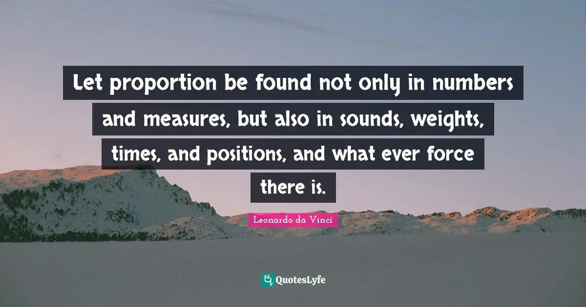 Let proportion be found not only in numbers and measures, but also in sounds, weights, times, and positions, and what ever force there is.