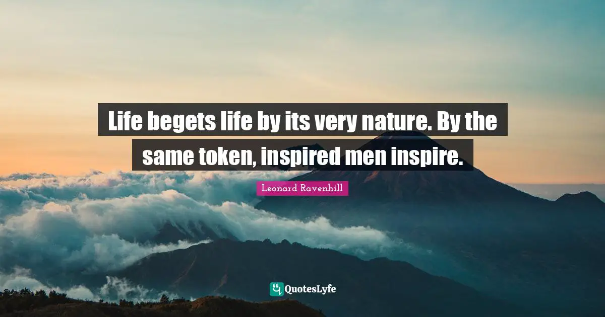 Life begets life by its very nature. By the same token, inspired men inspire.