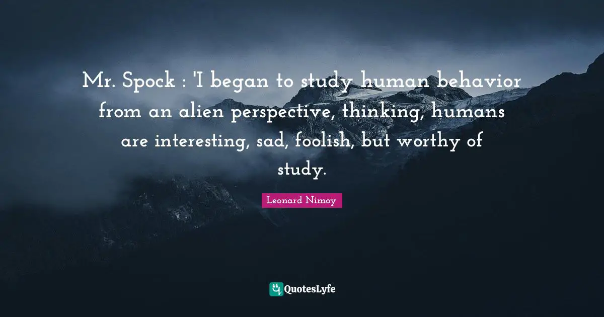Mr. Spock : 'I began to study human behavior from an alien perspective, thinking, humans are interesting, sad, foolish, but worthy of study.