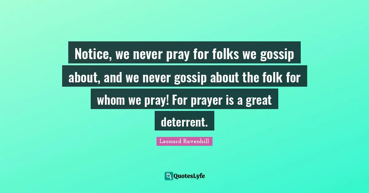 Leonard Ravenhill Quotes: "Notice, we never pray for folks we gossip about, and we never gossip about the folk for whom we pray! For prayer is a great deterrent."