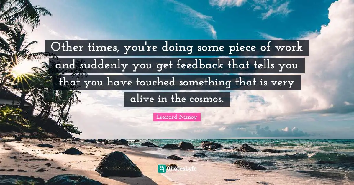 Leonard Nimoy Quotes: "Other times, you're doing some piece of work and suddenly you get feedback that tells you that you have touched something that is very alive in the cosmos."