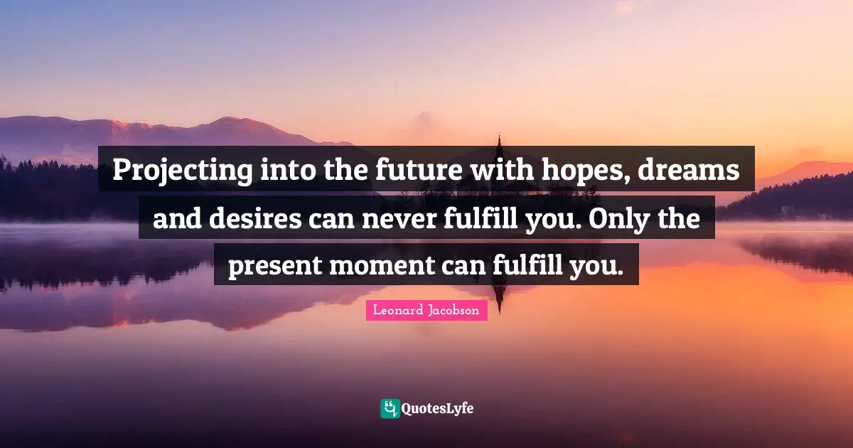 Projecting into the future with hopes, dreams and desires can never fulfill you. Only the present moment can fulfill you.