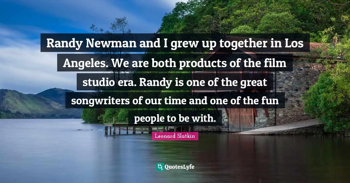 Randy Newman and I grew up together in Los Angeles. We are both products of the film studio era. Randy is one of the great songwriters of our time and one of the fun people to be with.