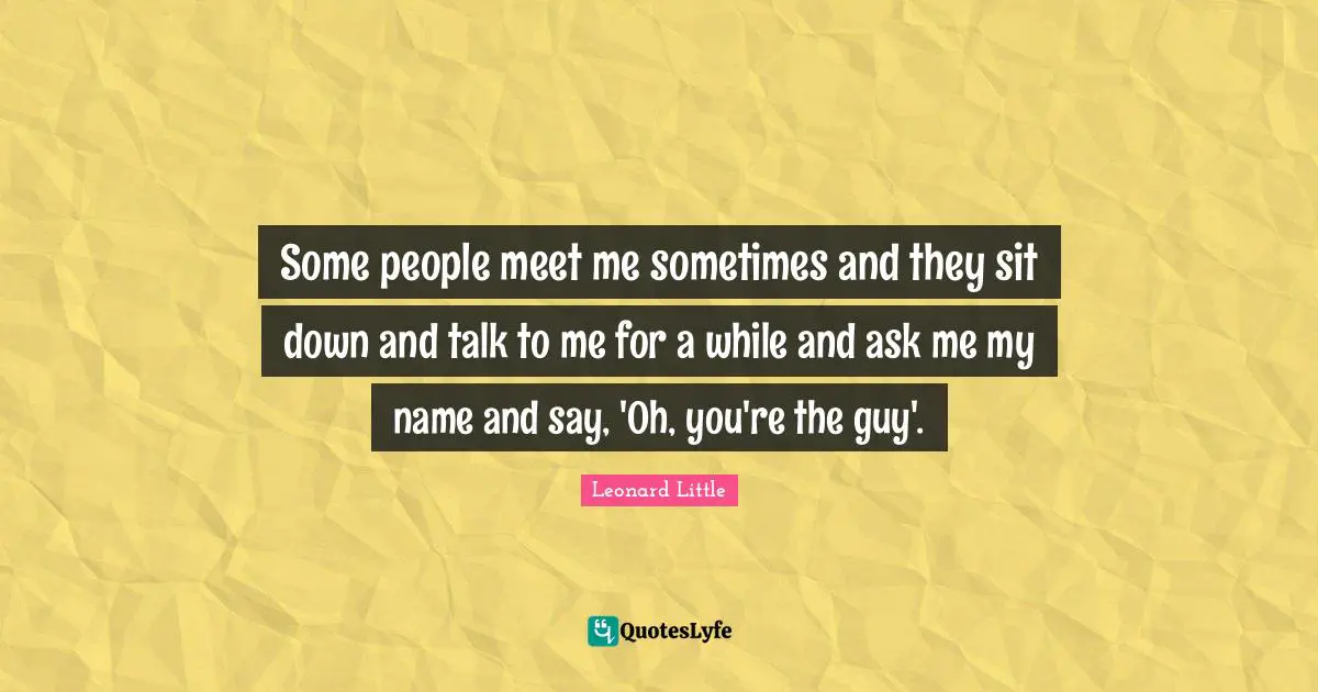 Some people meet me sometimes and they sit down and talk to me for a while and ask me my name and say, 'Oh, you're the guy'.