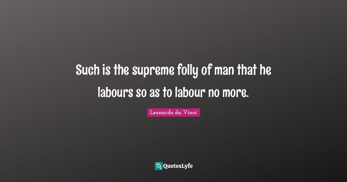 Such is the supreme folly of man that he labours so as to labour no more.