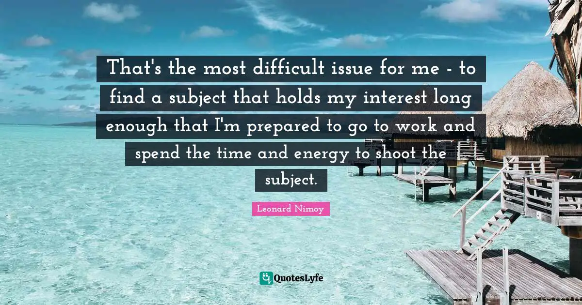 Leonard Nimoy Quotes: "That's the most difficult issue for me - to find a subject that holds my interest long enough that I'm prepared to go to work and spend the time and energy to shoot the subject."