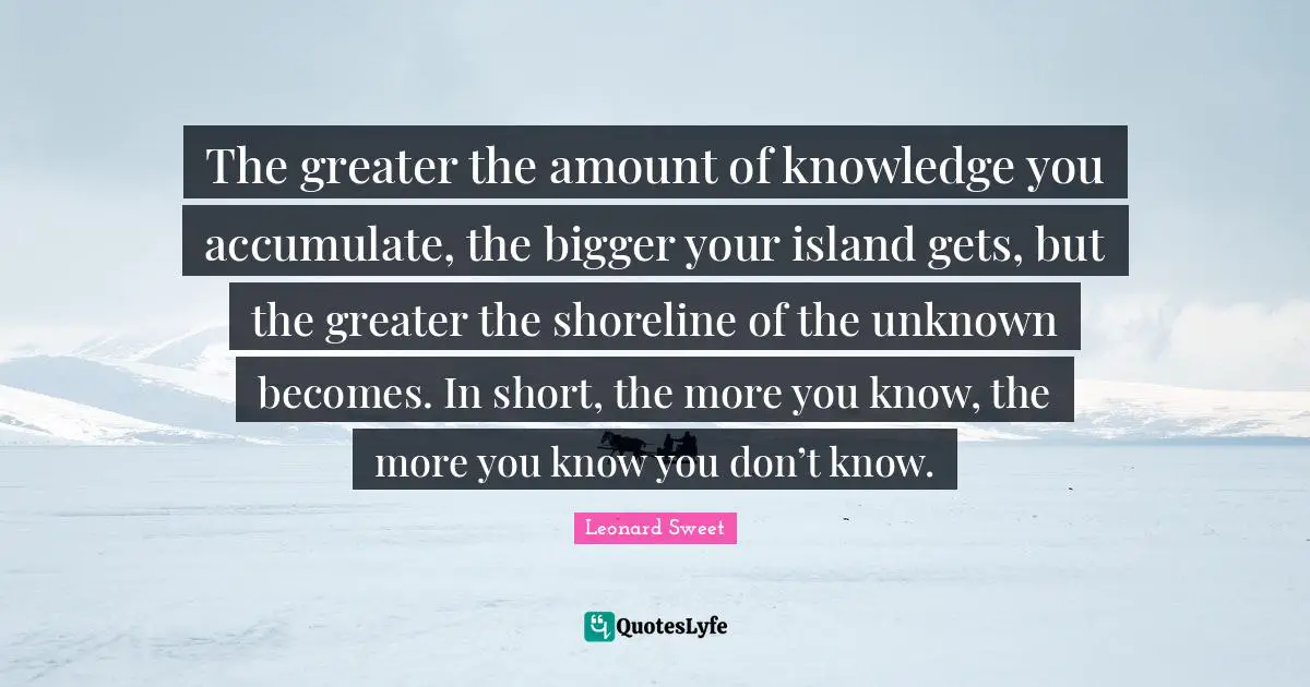 Leonard Sweet Quotes: "The greater the amount of knowledge you accumulate, the bigger your island gets, but the greater the shoreline of the unknown becomes. In short, the more you know, the more you know you don’t know."