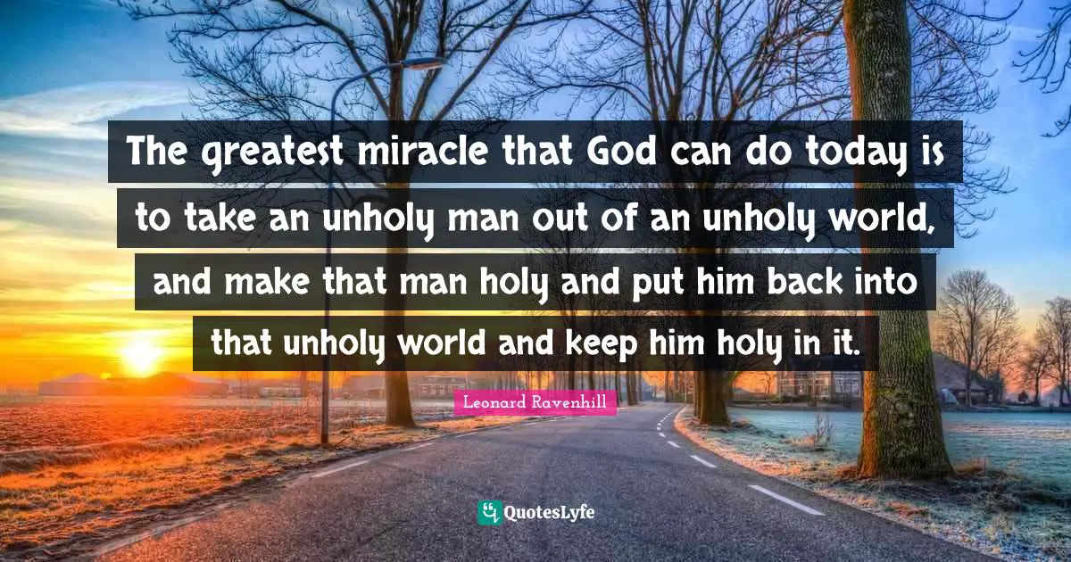 Leonard Ravenhill Quotes: "The greatest miracle that God can do today is to take an unholy man out of an unholy world, and make that man holy and put him back into that unholy world and keep him holy in it."