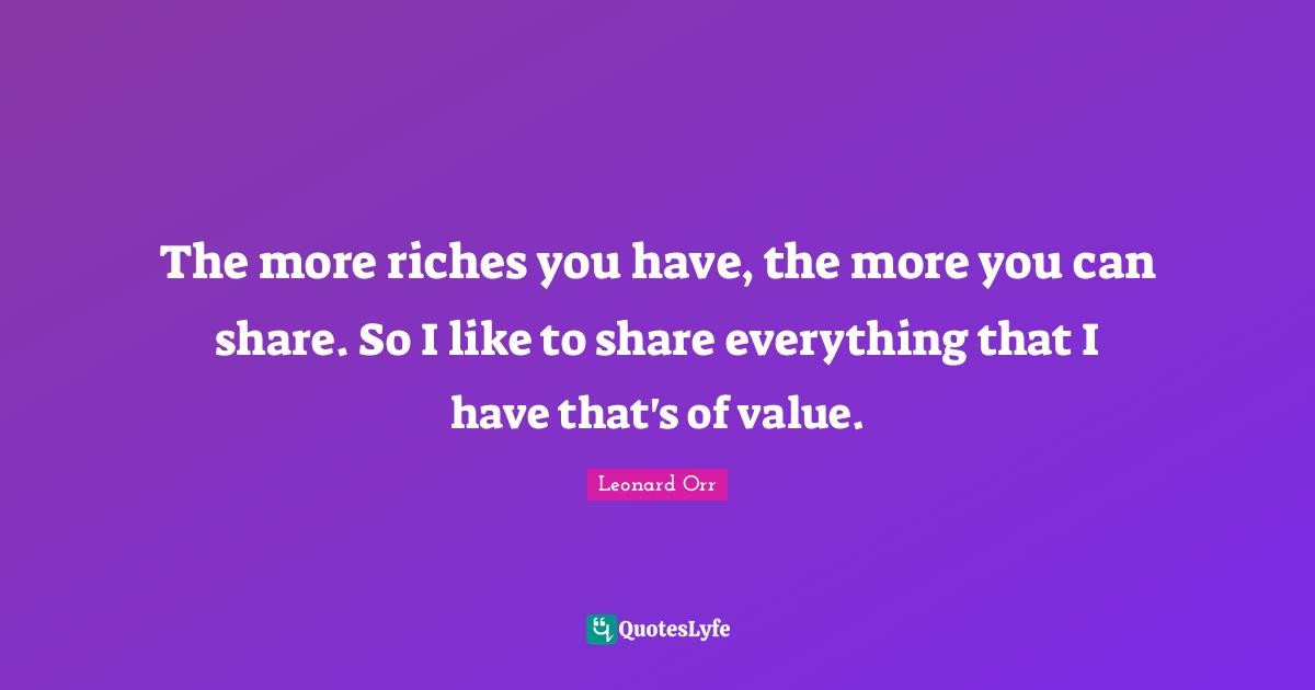 The more riches you have, the more you can share. So I like to share everything that I have that's of value.