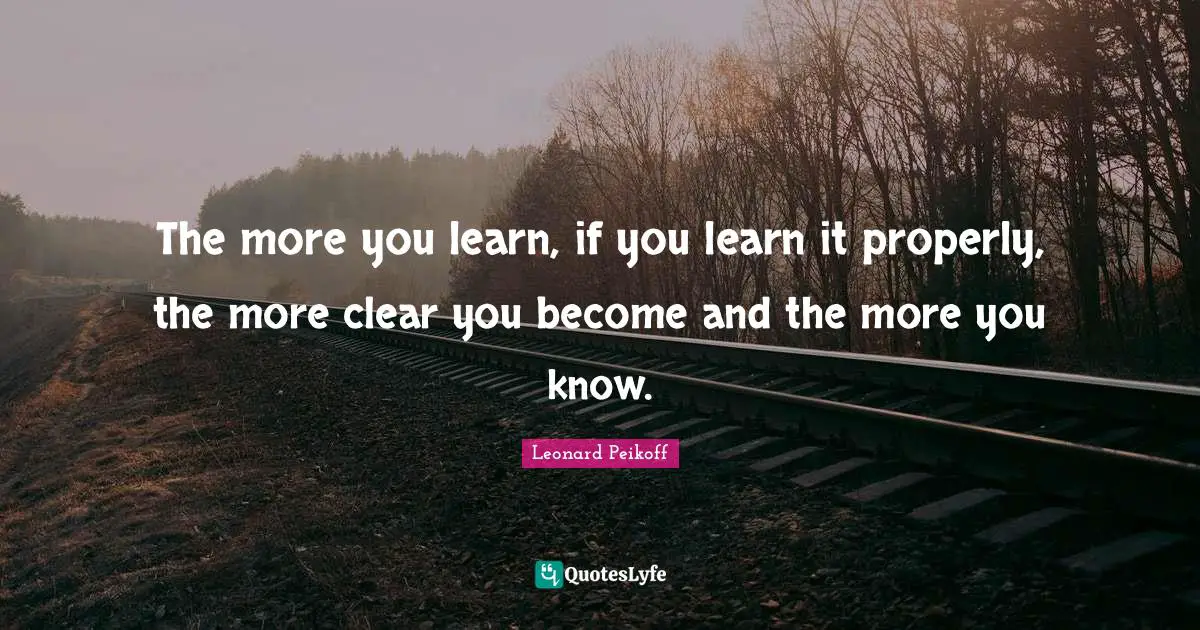 The more you learn, if you learn it properly, the more clear you become and the more you know.