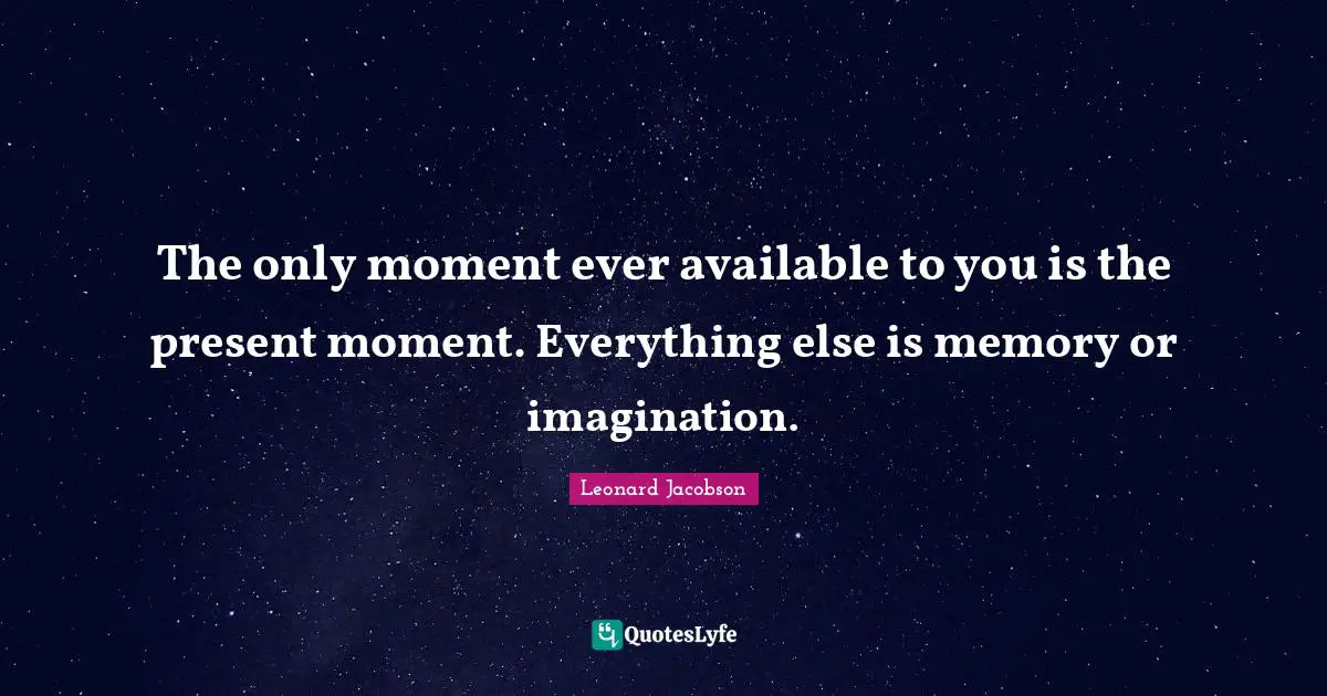 The only moment ever available to you is the present moment. Everything else is memory or imagination.