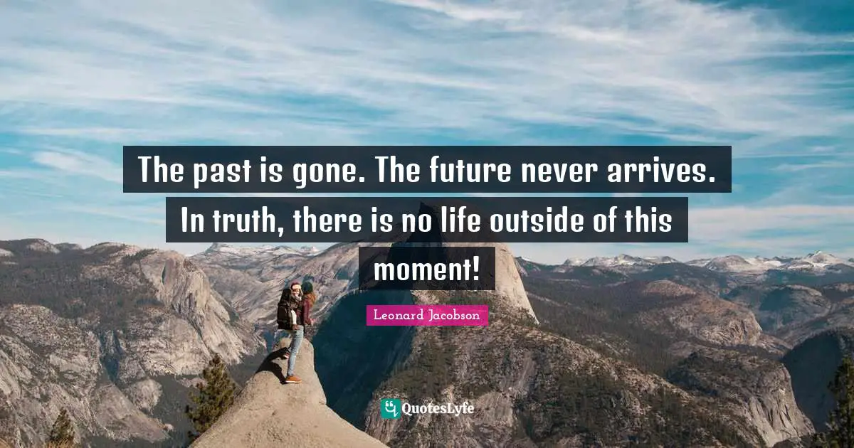 The past is gone. The future never arrives. In truth, there is no life outside of this moment!