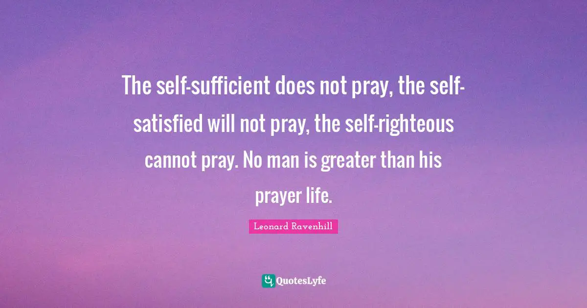 Leonard Ravenhill Quotes: "The self-sufficient does not pray, the self-satisfied will not pray, the self-righteous cannot pray. No man is greater than his prayer life."