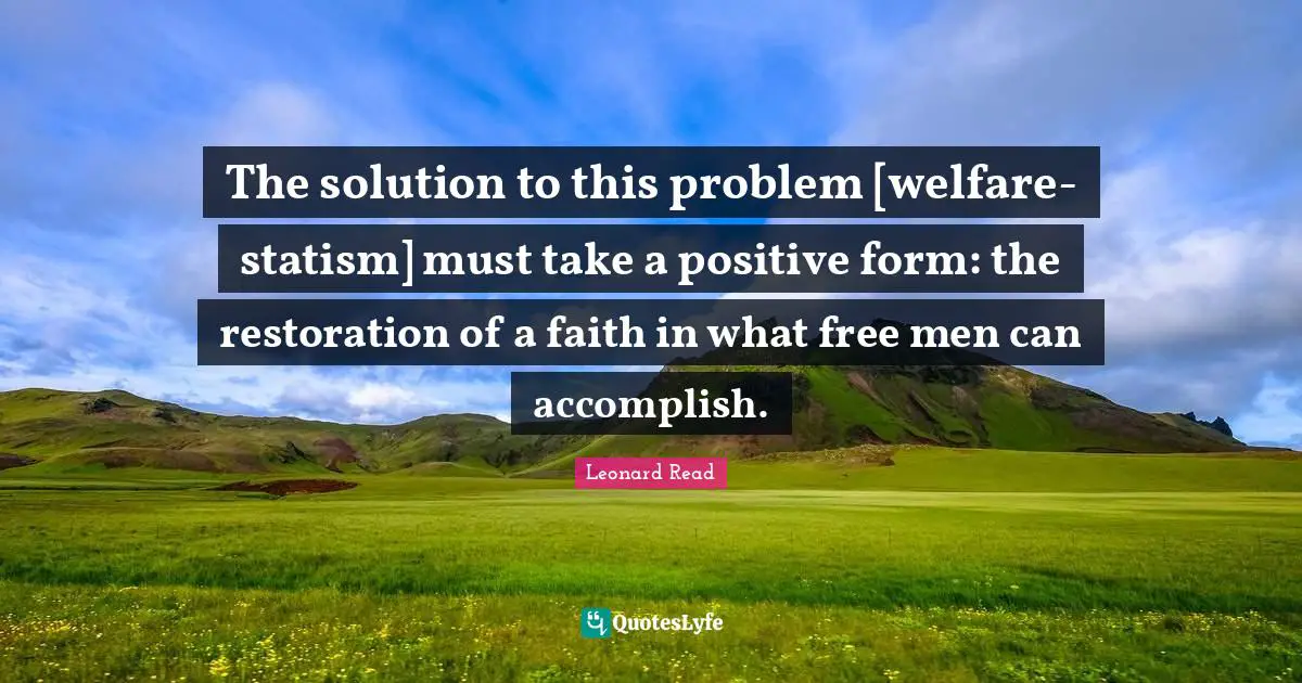 The solution to this problem [welfare-statism] must take a positive form: the restoration of a faith in what free men can accomplish.