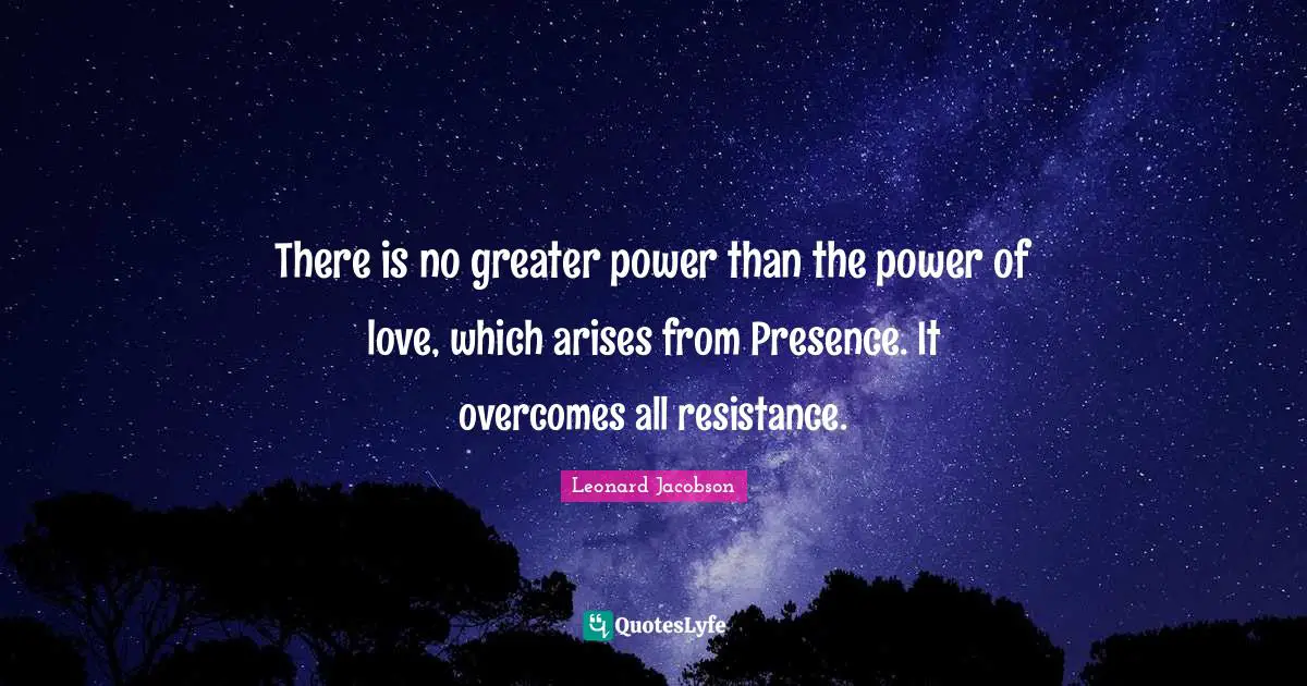There is no greater power than the power of love, which arises from Presence. It overcomes all resistance.