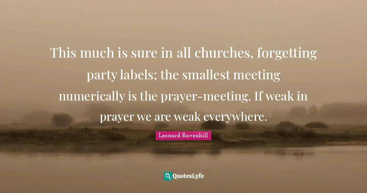 This much is sure in all churches, forgetting party labels; the smallest meeting numerically is the prayer-meeting. If weak in prayer we are weak everywhere.
