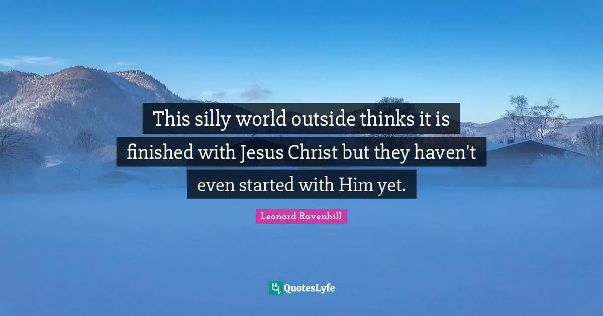 This silly world outside thinks it is finished with Jesus Christ but they haven't even started with Him yet.