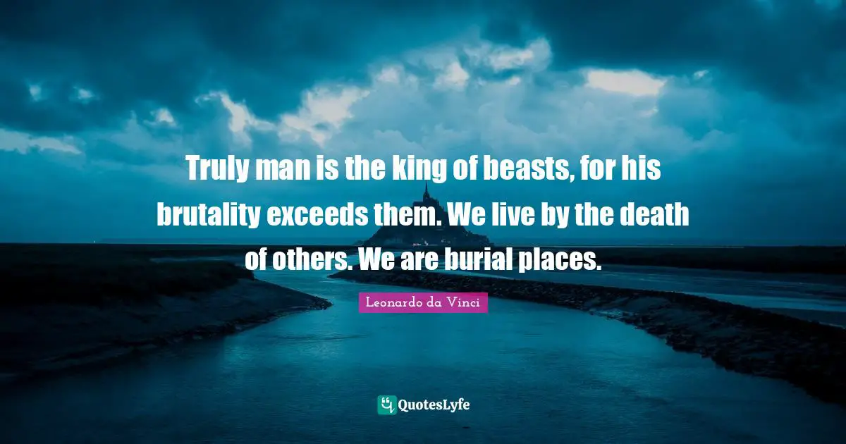 To Live By Quotes: "Truly man is the king of beasts, for his brutality exceeds them. We live by the death of others. We are burial places."