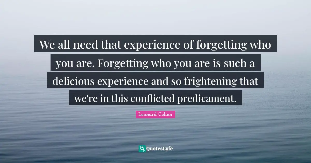 We all need that experience of forgetting who you are. Forgetting who you are is such a delicious experience and so frightening that we're in this conflicted predicament.