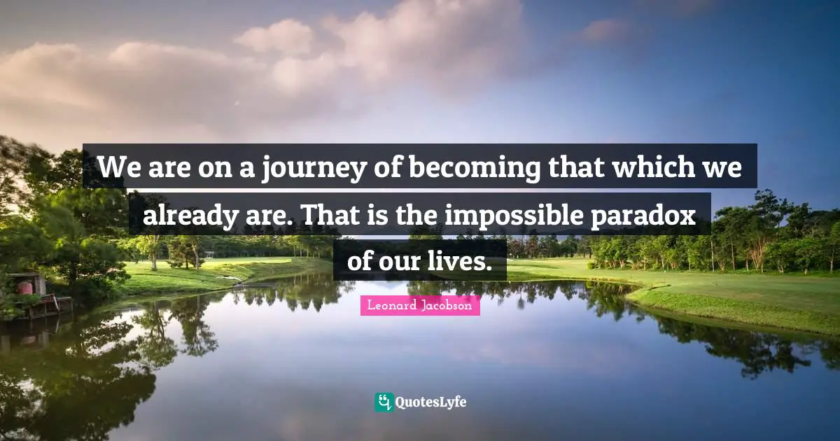 We are on a journey of becoming that which we already are. That is the impossible paradox of our lives.