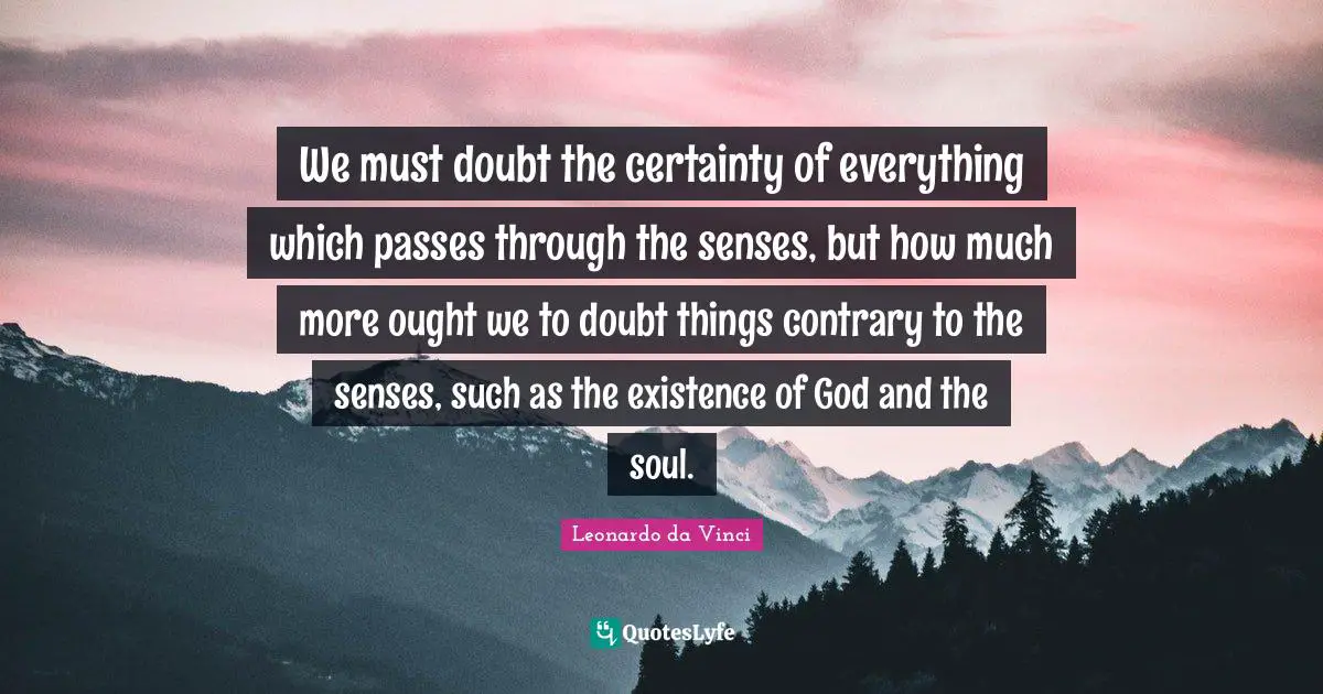We must doubt the certainty of everything which passes through the senses, but how much more ought we to doubt things contrary to the senses, such as the existence of God and the soul.