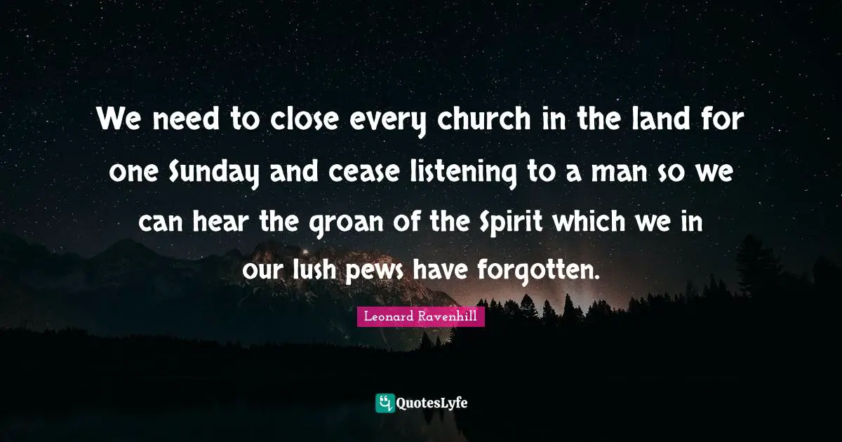 We need to close every church in the land for one Sunday and cease listening to a man so we can hear the groan of the Spirit which we in our lush pews have forgotten.