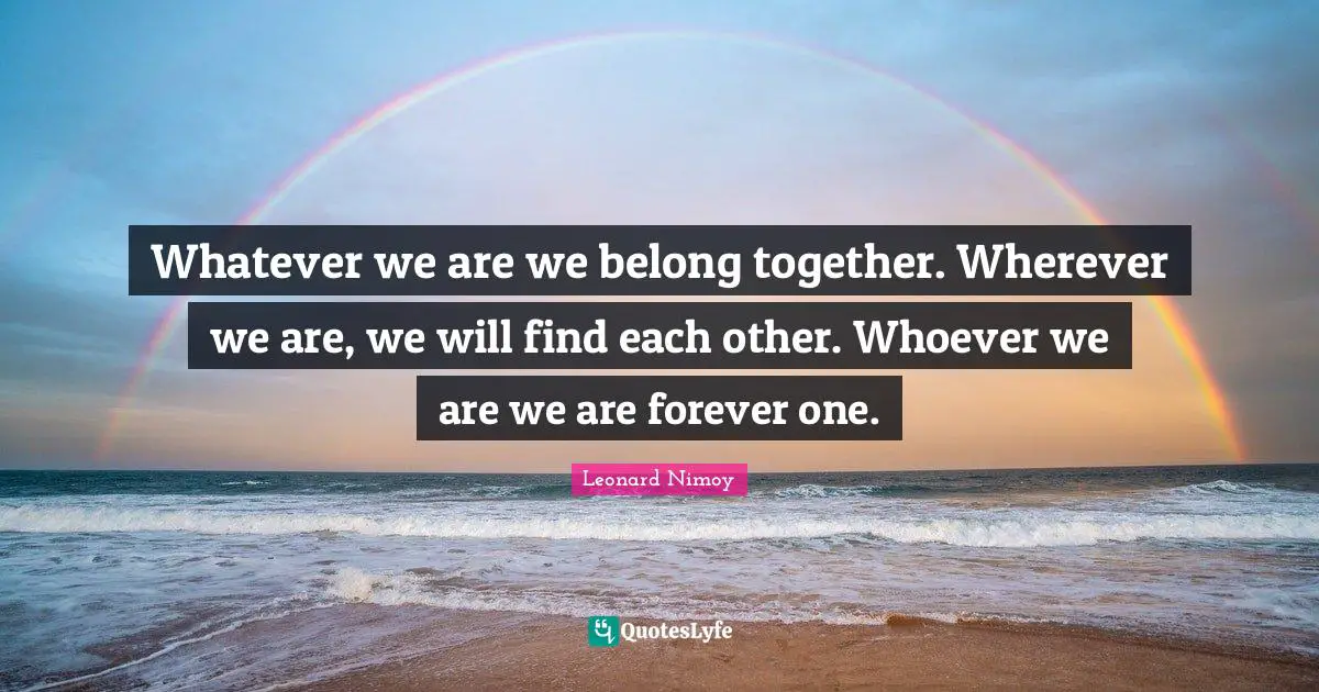 Whatever we are we belong together. Wherever we are, we will find each other. Whoever we are we are forever one.