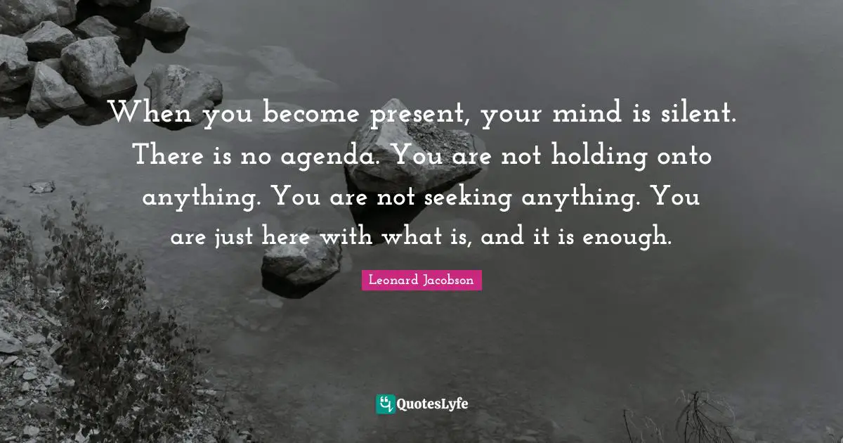 When you become present, your mind is silent. There is no agenda. You are not holding onto anything. You are not seeking anything. You are just here with what is, and it is enough.