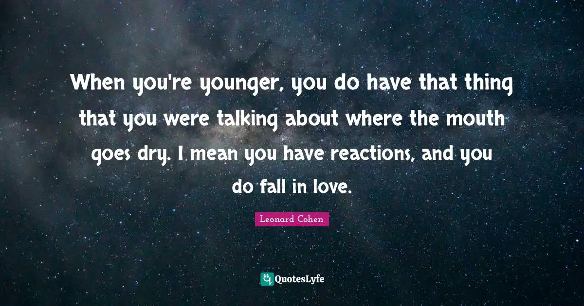 When you're younger, you do have that thing that you were talking about where the mouth goes dry. I mean you have reactions, and you do fall in love.