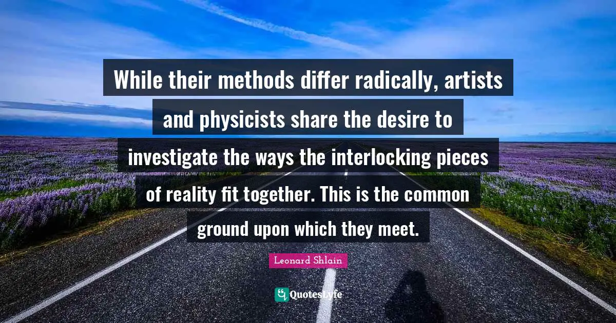 While their methods differ radically, artists and physicists share the desire to investigate the ways the interlocking pieces of reality fit together. This is the common ground upon which they meet.