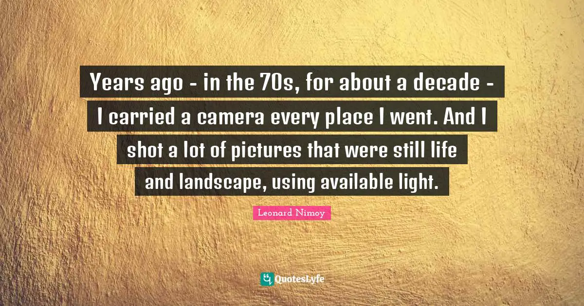 Leonard Nimoy Quotes: "Years ago - in the 70s, for about a decade - I carried a camera every place I went. And I shot a lot of pictures that were still life and landscape, using available light."