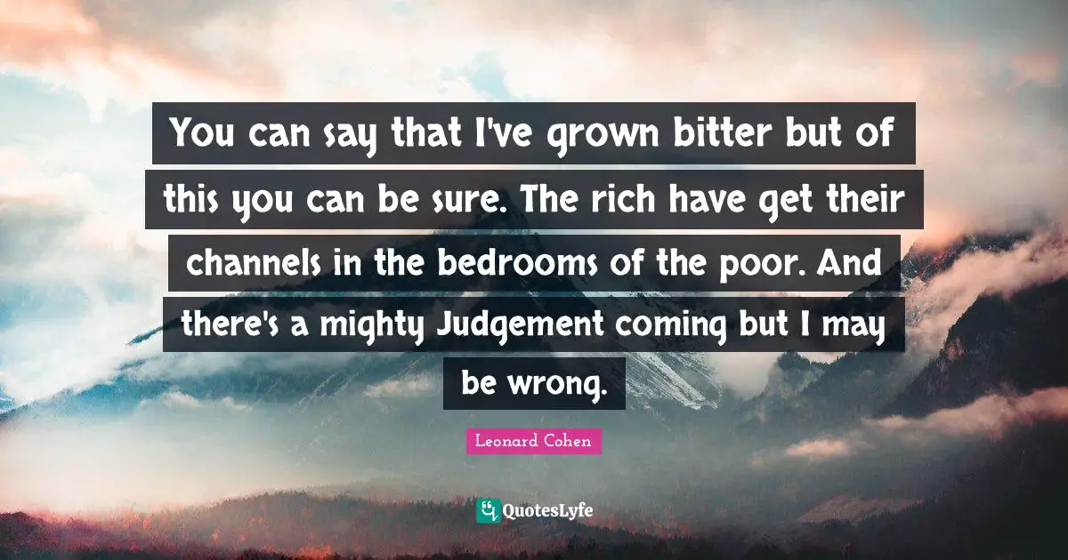 You can say that I've grown bitter but of this you can be sure. The rich have get their channels in the bedrooms of the poor. And there's a mighty Judgement coming but I may be wrong.